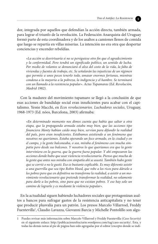 Lr— -1 dor,integrada por aquelos que defendian la accion directa, también armada, para lograr el triunfo de la revolucion. La Federacion Anarquista del Uruguay formé parte de esta coordinadora y de los asaltos a camiones llenos de comida que luego se repartia en villas miserias. La intencin no era otra que despertar conciencias y encender rebeldias. L accion e desvirtuaria si o se persiguiese ot fn que el agradecimiento la conformidad. Pero tendrd wn sgnifcado politico, un sentido de lucha. “Por medio de volantes se denunciard <l alza del costo de lavida, ln falta de viviendas y fuente de trabajo,ec. Se sfalarin la infusticias de wn égimen e permite a wnos pocos tenerlo todo, amasar enormes fortwnas, mientras condena a la mayoria a la pobreza, I indigencia y e hambre. Se terminard con un llomado I resisencia populary. Actas Tupamaras (Ed, Revolucidn, Madrid 1952). Con la madurez del movimiento tupamaro se llegd a la conclusion de que esas acciones de bandidaje social eran insuficientes para acabar con el capi- talismo. Yessie Macchi, en Ecos revolucionarios. Luchadores sociales, Uruguay, 1968-1973 (Ed. noos, Barcelona, 2003) afirmaba: «En determinado momenta nos dimos cuenta que habia que saltar a otra ctapa, que la propaganda armada estaba sy bien, que los acciones tipo Jinanciera Monty habian caido muy bien, servian para difundir la realidad el pais, pero eran insufcienes. Estdbamos asistiendo a wn fendmeno que nosotros no queriamas. Estaba operando un foco armado,en la ciudad y en el campo, y la gente balconeaba, o sca, miraba el fendmeno con mucha sim patia pera desde sus balcones. ¥ nosotros o que querianmos era que la gente interviniera en la guerra, que a guerra fucra popular. Y ahi empezaron las acciones donde hubo que usar violenciarevolucionaria. Pienso que mucha de I gente que antesos miraba con simpatia ah e asust, También ko gente que e corrid ot l gust. Esoes bustante explicabl. E< muy difernte asistr a una guerrlla que sea tpo Robin Hood. que robe a los ricos para darsclo a los pobres pero que en definitiva no transforme a ealidad, a asstir un me- vimiento revolucionario que pretende transformiar I realdad, no solamente para darle a los pobre, sino para que o existan pobres. Y esa hay solo un camino de lograrlo y es mediant la violencia popular. En la actualidad siguen habiendo luchadores sociales que protagonizan asal- tos a bancos para sufragar gastos de la resistencia anticaptalista y no tener que produci plusvalia para un patrén. Los presos Marcelo Villarroel, Freddy Fuentevilla’, Claudio Lavazza, Giovanni Barcia y Michelle Pontolillo son algu- 1 Pucdes revsar s informacién sobre Marcelo Vilrtoe y Feddy Fuentevla(Caso Secwity) en el sguiente enlac: htpfpublicaconrefractario wordpress comag/caso-securiyl. Esta, y odas s demns notas I ple de g han sido sgregadas por ol editr excepto donde s indi-